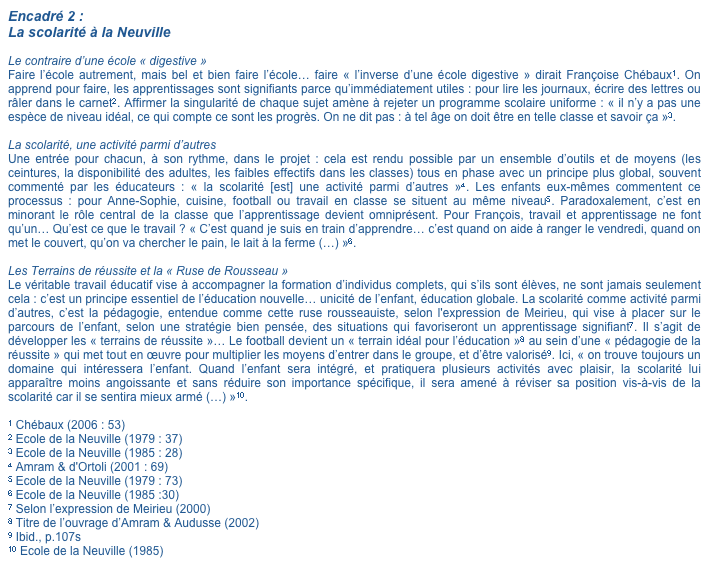 Encadré 2 : La scolarité à la Neuville

Le contraire d’une école « digestive »
Faire l’école autrement, mais bel et bien faire l’école… faire « l’inverse d’une école digestive » dirait Françoise Chébaux1. On apprend pour faire, les apprentissages sont signifiants parce qu’immédiatement utiles : pour lire les journaux, écrire des lettres ou râler dans le carnet2. Affirmer la singularité de chaque sujet amène à rejeter un programme scolaire uniforme : « il n’y a pas une espèce de niveau idéal, ce qui compte ce sont les progrès. On ne dit pas : à tel âge on doit être en telle classe et savoir ça »3.

La scolarité, une activité parmi d’autres
Une entrée pour chacun, à son rythme, dans le projet : cela est rendu possible par un ensemble d’outils et de moyens (les ceintures, la disponibilité des adultes, les faibles effectifs dans les classes) tous en phase avec un principe plus global, souvent commenté par les éducateurs : « la scolarité [est] une activité parmi d’autres »4. Les enfants eux-mêmes commentent ce processus : pour Anne-Sophie, cuisine, football ou travail en classe se situent au même niveau5. Paradoxalement, c’est en minorant le rôle central de la classe que l’apprentissage devient omniprésent. Pour François, travail et apprentissage ne font qu’un… Qu’est ce que le travail ? « C’est quand je suis en train d’apprendre… c’est quand on aide à ranger le vendredi, quand on met le couvert, qu’on va chercher le pain, le lait à la ferme (…) »6.

Les Terrains de réussite et la « Ruse de Rousseau »
Le véritable travail éducatif vise à accompagner la formation d’individus complets, qui s’ils sont élèves, ne sont jamais seulement cela : c’est un principe essentiel de l’éducation nouvelle… unicité de l’enfant, éducation globale. La scolarité comme activité parmi d’autres, c’est la pédagogie, entendue comme cette ruse rousseauiste, selon l'expression de Meirieu, qui vise à placer sur le parcours de l’enfant, selon une stratégie bien pensée, des situations qui favoriseront un apprentissage signifiant7. Il s’agit de développer les « terrains de réussite »… Le football devient un « terrain idéal pour l’éducation »8 au sein d’une « pédagogie de la réussite » qui met tout en œuvre pour multiplier les moyens d’entrer dans le groupe, et d’être valorisé9. Ici, « on trouve toujours un domaine qui intéressera l’enfant. Quand l’enfant sera intégré, et pratiquera plusieurs activités avec plaisir, la scolarité lui apparaître moins angoissante et sans réduire son importance spécifique, il sera amené à réviser sa position vis-à-vis de la scolarité car il se sentira mieux armé (…) »10.

1 Chébaux (2006 : 53)
2 Ecole de la Neuville (1979 : 37)
3 Ecole de la Neuville (1985 : 28)
4 Amram & d'Ortoli (2001 : 69)
5 Ecole de la Neuville (1979 : 73)
6 Ecole de la Neuville (1985 :30)
7 Selon l’expression de Meirieu (2000)
8 Titre de l’ouvrage d’Amram & Audusse (2002)
9 Ibid., p.107s
10 Ecole de la Neuville (1985)
