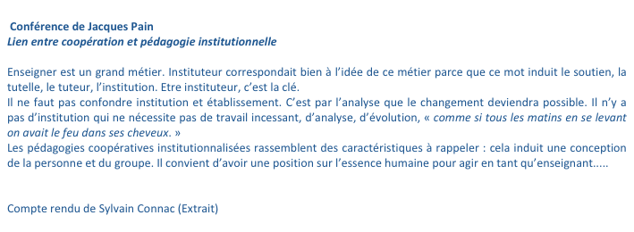 
 Conférence de Jacques Pain 
Lien entre coopération et pédagogie institutionnelle 

Enseigner est un grand métier. Instituteur correspondait bien à l’idée de ce métier parce que ce mot induit le soutien, la tutelle, le tuteur, l’institution. Etre instituteur, c’est la clé. 
Il ne faut pas confondre institution et établissement. C’est par l’analyse que le changement deviendra possible. Il n’y a pas d’institution qui ne nécessite pas de travail incessant, d’analyse, d’évolution, « comme si tous les matins en se levant on avait le feu dans ses cheveux. » 
Les pédagogies coopératives institutionnalisées rassemblent des caractéristiques à rappeler : cela induit une conception de la personne et du groupe. Il convient d’avoir une position sur l’essence humaine pour agir en tant qu’enseignant..... 


Compte rendu de Sylvain Connac (Extrait)