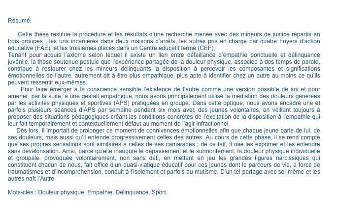 

Résumé.
    Cette thèse restitue la procédure et les résultats d’une recherche menée avec des mineurs de justice répartis en trois groupes : les uns incarcérés dans deux maisons d’arrêts, les autres pris en charge par quatre Foyers d’action éducative (FAE), et les troisièmes placés dans un Centre éducatif fermé (CEF).Tenant pour acquis l’axiome selon lequel il existe un lien entre défaillance d’empathie ponctuelle et délinquance juvénile, la thèse soutenue postule que l’expérience partagée de la douleur physique, associée à des temps de parole, contribue à restaurer chez les mineurs délinquants la disposition à percevoir les composantes et significations émotionnelles de l’autre, autrement dit à être plus empathique, plus apte à identifier chez un autre au moins ce qu’ils peuvent ressentir eux-mêmes.    Pour faire émerger à la conscience sensible l’existence de l’autre comme une version possible de soi et pour amener, par la suite, à une gestalt empathique, nous avons principalement utilisé la médiation des douleurs générées par les activités physiques et sportives (APS) pratiquées en groupe. Dans cette optique, nous avons encadré une et parfois plusieurs séances d’APS par semaine pendant six mois avec des jeunes volontaires, en veillant toujours à proposer des situations pédagogiques créant les conditions concrètes de l’excitation de la disposition à l’empathie qui leur fait temporairement et contextuellement défaut au moment de l’agir infractionnel.    Dès lors, il importait de prolonger ce moment de connivences émotionnelles afin que chaque jeune parle de lui, de ses douleurs, mais aussi qu’il entende progressivement celles des autres. Au cours de cette phase, il se rend compte que ses propres sensations sont similaires à celles de ses camarades ; de ce fait, il ose les exprimer et les entendre sans dévalorisation. Ainsi, parce qu’elle inaugure le dépassement et le surmontement, la douleur physique individuelle et groupale, provoquée volontairement, non sans défi, en mettant en jeu les grandes figures narcissiques qui constituent chacun de nous, fait office d’un quasi-viatique éducatif pour ces jeunes dont le parcours de vie, à force de traumatismes et d’incompréhension, conduit à l’isolement et parfois au mutisme. D’un tel partage avec soi-même et les autres naît l’Autre.Mots-clés : Douleur physique, Empathie, Délinquance, Sport.