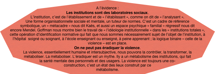 
A l’évidence : Les institutions sont des laboratoires sociaux. 
L’institution, c’est de l’établissement et de « l’établissant », comme on dit de « l’analysant ». Une forme organisationnelle sociale et mentale, un tuteur de normes. C’est un cadre de référence symbolique, un « métacadre » nous dit Kaës, et aussi un espace psychique « familial » régressif nous dit encore Mendel. Goffman nous montre bien le travail de « l’idéologie institutionnelle » dans les « institutions totales », cette opération d’identification normative qui fait que nous sommes nécessairement sujet de l’objet de l’institution, à l’hôpital  soigné ou soignant, à l’école enseignant ou enseigné, à peine apprenant ; la logique binaire – celle de la violence – est en place. On ne peut pas éradiquer la violence.  La violence, essentiellement humaine et intersubjective, nous pouvons la contrôler, la transformer, la métaboliser. La métaboliser. L’éradiquer est un mythe. Ily a un métabolisme des institutions, qui fait la santé mentale des personnels et des usagers. La violence est toujours une co-construction, c’est un état des lieux construit par ce métabolisme. 