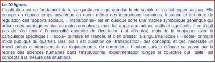 Le 10 lignes.
L’institution est ce fondement de la vie quotidienne qui autorise la vie sociale et les échanges sociaux. Elle occupe un espace-temps psychique au coeur même des interactions humaines. Instance et structure de régulation des rapports sociaux, «l’Institutionnel» est en quelque sorte une matrice symbolique générique qui articule des paradigmes plus ou moins complexes, mais fait appel aux mêmes outils et signifiants. Il ne s’agît pas de s’en tenir à l’universalité abstraite de l’institution ( cf «l’école»), mais de la conjuguer avec la particularité spécifique ( «l’école» primaire en France), et d’en dresser la singularité locale ( «l’école» primaire mixte publique du quartier). Dés lors il est question de «transposition» des concepts, et ceci nécessite un travail précis et «transversal» de réajustements, de corrections. L’action sociale efficace se pense par la reprise des sciences humaines dans l’institutionnel, expérimentation dirigée et collective qui «taille» les concepts à la mesure des situations.